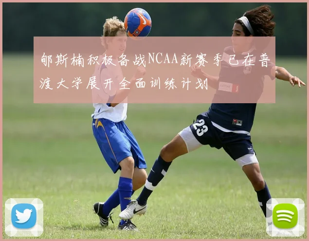 郇斯楠积极备战NCAA新赛季已在普渡大学展开全面训练计划