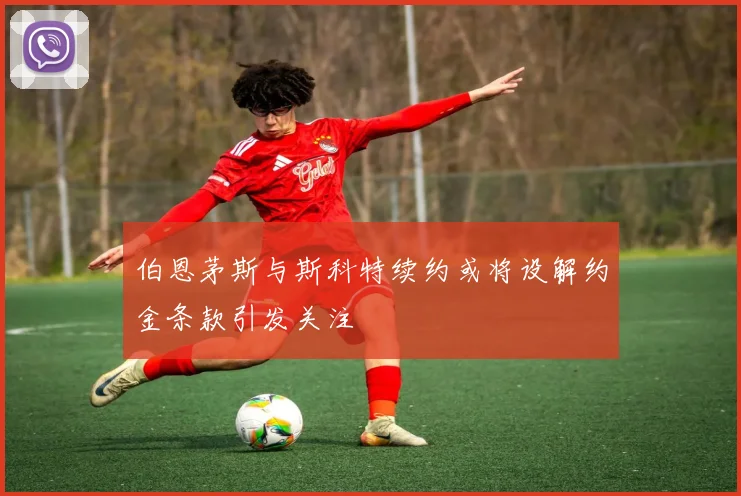 伯恩茅斯与斯科特续约或将设解约金条款引发关注