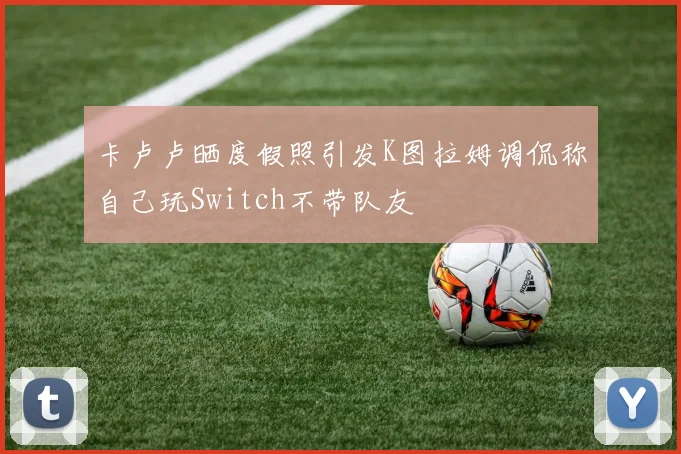 卡卢卢晒度假照引发K图拉姆调侃称自己玩Switch不带队友