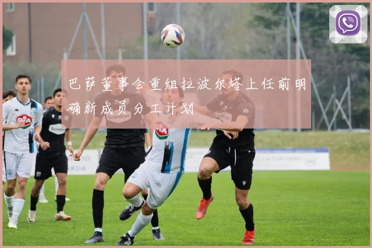 巴萨董事会重组拉波尔塔上任前明确新成员分工计划