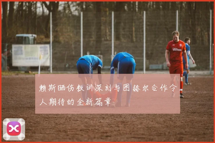 赖斯晒伤教训深刻与图赫尔合作令人期待的全新篇章
