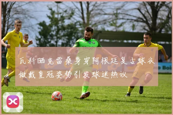 瓦科晒克雷桑身穿阿根廷复古球衣做戴皇冠姿势引发球迷热议