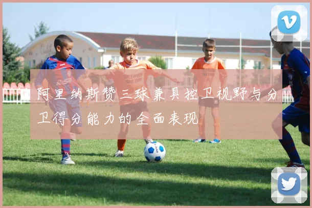 阿里纳斯赞三球兼具控卫视野与分卫得分能力的全面表现