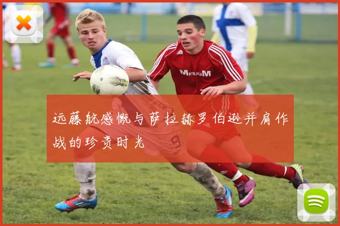 远藤航感慨与萨拉赫罗伯逊并肩作战的珍贵时光