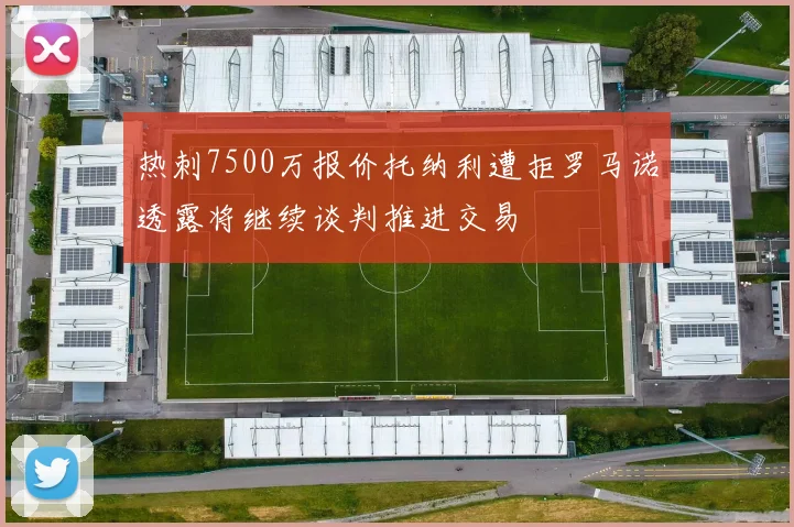 热刺7500万报价托纳利遭拒罗马诺透露将继续谈判推进交易