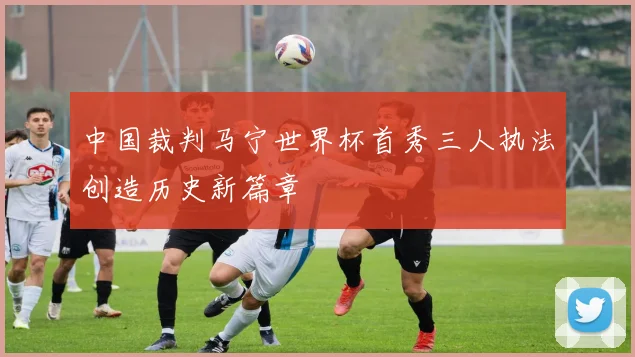 中国裁判马宁世界杯首秀三人执法创造历史新篇章
