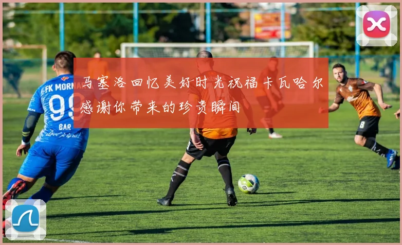 马塞洛回忆美好时光祝福卡瓦哈尔感谢你带来的珍贵瞬间